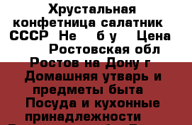 Хрустальная конфетница-салатник. (СССР) Не - (б/у) › Цена ­ 700 - Ростовская обл., Ростов-на-Дону г. Домашняя утварь и предметы быта » Посуда и кухонные принадлежности   . Ростовская обл.,Ростов-на-Дону г.